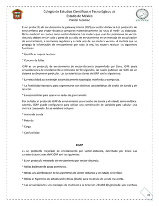 Colegio de Estudios Científicos y Tecnológicos de
Estado de México
Plantel Tecámac
26
Es un protocolo de enrutamiento de gateway interior (IGP) por vector-distancia. Los protocolos de
enrutamiento por vector-distancia comparan matemáticamente las rutas al medir las distancias.
Dicha medición se conoce como vector-distancia. Los routers que usan los protocolos de vector-
distancia deben enviar toda o parte de su tabla de enrutamiento en un mensaje de actualización
de enrutamiento, a intervalos regulares y a cada uno de sus routers vecinos. A medida que se
propaga la información de enrutamiento por toda la red, los routers realizan las siguientes
funciones:
* Identificar nuevos destinos.
* Conocer de fallas.
IGRP es un protocolo de enrutamiento de vector-distancia desarrollado por Cisco. IGRP envía
actualizaciones de enrutamiento a intervalos de 90 segundos, las cuales publican las redes de un
sistema autónomo en particular. Las características claves de IGRP son las siguientes:
* La versatilidad para manejar automáticamente topologías indefinidas y complejas.
* La flexibilidad necesaria para segmentarse con distintas características de ancho de banda y de
retardo.
* La escalabilidad para operar en redes de gran tamaño
Por defecto, el protocolo IGRP de enrutamiento usa el ancho de banda y el retardo como métrica.
Además, IGRP puede configurarse para utilizar una combinación de variables para calcular una
métrica compuesta. Estas variables incluyen:
* Ancho de banda
* Retardo
* Carga
* Confiabilidad
EIGRP
es un protocolo mejorado de enrutamiento por vector-distancia, patentado por Cisco. Las
características claves del EIGRP son las siguientes:
* Es un protocolo mejorado de enrutamiento por vector-distancia.
* Utiliza balanceo de carga asimétrico.
* Utiliza una combinación de los algoritmos de vector-distancia y de estado del enlace.
* Utiliza el Algoritmo de actualización difusa (DUAL) para el cálculo de la ruta más corta.
* Las actualizaciones son mensajes de multicast a la dirección 224.0.0.10 generadas por cambios
 