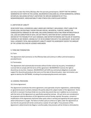 Software and Documentation (and all patent rights, copyright rights, trade secret rights and all other
intellectual property and proprietary rights embodied therein).
6.3 Markings
Licensee shall not alter, obscure or remove any trademark, patent notice or other proprietary or legal
notice displayed by or contained in any Software, Documentation or packaging.
6.4 Third Party Software
The Software may operate or interface with software or other technology (In-Licensed Code) that is in-
licensed from, and owned by, third parties (Third Party Licensors). Licensee agrees that
(a) It will use In-Licensed Code in accordance with this Agreement and any other restrictions specified in
the applicable license set forth or referenced in the Documentation,
(b) No Third Party Licensor makes any representation or warranty to Licensee concerning the In-
Licensed Code or Software and
(c) No Third Party Licensor will have any obligation or liability to Licensee as a result of this Agreement
or Licensee's use of the In-Licensed Code.
7. WARRANTY DISCLAIMERS
THE SOFTWARE AND SUPPORT SERVICES ARE PROVIDED "AS IS" WITHOUT WARRANTY OF ANY KIND.
LICENSOR DOES NOT WARRANT THAT THE SOFTWARE OR SUPPORT SERVICES WILL MEET LICENSEE'S
REQUIREMENTS OR THAT THEY WILL BE UNINTERRUPTED OR ERROR-FREE. TO THE FULLEST EXTENT
PERMITTED BY LAW, LICENSOR HEREBY DISCLAIMS (FOR ITSELF AND ITS SUPPLIERS) ALL OTHER
WARRANTIES, WHETHER EXPRESS OR IMPLIED, ORAL OR WRITTEN, WITH RESPECT TO THE SOFTWARE
AND SUPPORT SERVICES INCLUDING, WITHOUT LIMITATION, ALL IMPLIED WARRANTIES OF TITLE, NON-
INFRINGEMENT, QUIET ENJOYMENT, INTEGRATION, MERCHANTABILITY OR FITNESS FOR ANY
PARTICULAR PURPOSE AND ALL WARRANTIES ARISING FROM ANY COURSE OF DEALING, COURSE OF
PERFORMANCE OR USAGE OF TRADE.
NEUROSPEECH warrants solely that the SOFTWARE will perform substantially in accordance with the
accompanying user documentation for a period of ninety (90) days. NEUROSPEECH does not warrant
that use of the SOFTWARE will be uninterrupted or error free at all times and in all circumstances, nor
that program errors will be corrected. This limited warranty shall not apply to any error or failure
resulting from (i) machine error, (ii) LICENSEE’s failure to follow operating instructions, (iii) negligence or
accident, or (iv) modifications to the SOFTWARE by any person or entity other than NEUROSPEECH. In
the event of a breach of warranty, LICENSEE‘s sole and exclusive remedy, is repair of all or any portion of
the SOFTWARE. If such remedy fails of its essential purpose, LICENSEE‘s sole remedy and
NEUROSPEECH’s maximum liability shall be a refund of the paid purchase price for the defective
SOFTWARE only. This limited warranty is only valid if NEUROSPEECH receives written notice of breach of
warranty no later than thirty (30) days after the warranty period expires. EXCEPT FOR THE EXPRESS
WARRANTIES SET FORTH IN THIS LICENSE, NEUROSPEECH DISCLAIMS ALL OTHER WARRANTIES, EXPRESS
 
