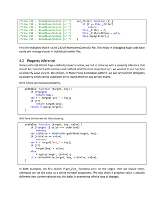 4 CORE ARCHITECTURE
4.1 Object Oriented Design
Over number of different Object Oriented Design approach in JavaScript, Web Atoms was designed using
Simple Prototype Inheritance to avoid unnecessary Closures and make code simpler to look and fit in all
existing browsers.
Since Web Atoms was designed to be a complete application framework, and it was designed to manage
huge amount data, we decided to reduce Closures. In other JavaScript object oriented design patterns,
each instance carries lots of Closure variables, which in turn reduces performance drastically if there are
many objects created on one screen.
4.1.1 Static Linking
All classes are organized in inheritance order, so the base class comes first in the script and inherited class
comes after. This design reduces setup time as the hierarchy is built and it is correct. Dynamic linking
requires invoking complex logic in finding references and going through unnecessary huge iterations.
Each class is coded as a separate JavaScript file, and before build, we have a text template processor,
which organizes Base Class references and combines all JavaScript files into One Web Atoms JavaScript
file.
4.1.2 Debug Script
Debug version of Web Atoms JavaScript is nothing but better readable JavaScript version as well as it
contains File Name and Line Number of individual JavaScript File. As managing JavaScript project was
becoming very difficult, we had to divide the framework in number of smaller files and combine them in
proper inheritance hierarchy.
 