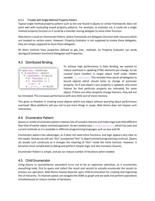 /*Line 230 - 'AtomItemsControl.js' */ set_filter: function (f) {
/*Line 231 - 'AtomItemsControl.js' */ if (f == this._filter)
/*Line 232 - 'AtomItemsControl.js' */ return;
/*Line 233 - 'AtomItemsControl.js' */ this._filter = f;
/*Line 234 - 'AtomItemsControl.js' */ this._filteredItems = null;
/*Line 235 - 'AtomItemsControl.js' */ this.applyFilter();
/*Line 236 - 'AtomItemsControl.js' */ }
First line indicates that it is Line 230 of AtomItemsControl.js file. This helps in debugging huge code base
easily and manage classes in individual smaller files.
4.2 Property Inference
Since JavaScript did not have a default property syntax, we had to come up with a property inference that
should be consistent with member and method. And the most important part, we wanted to use function
as property value as well. This means, in Model View Commands pattern, we can set function delegates
as property which can be used later on to invoke them on any certain event.
Here is how we evaluate property,
getValue: function (target, key) {
if (!target)
return null;
var f = target["get_" + key];
if (!f)
return target[key];
return f.apply(target);
}
And here is how we set the property,
setValue: function (target, key, value) {
if (!target || value === undefined)
return;
var oldValue = AtomBinder.getValue(target, key);
if (oldValue == value)
return;
var f = target["set_" + key];
if (!f)
target[key] = value;
else
f.apply(target, [value]);
this.refreshValue(target, key, oldValue, value);
}
In both examples, we first search if get_/set_ functions exist on the target, then we invoke them,
otherwise we set the value as a direct member assignment. We also check if property value is actually
different then current value or not, this helps in preventing infinite loop of changes.
 