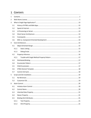 1 CONTENTS
1 Contents................................................................................................................................................1
2 Web Atoms License...............................................................................................................................6
3 What is Single Page Application?........................................................................................................14
3.1 History of HTML and Web Apps..................................................................................................14
3.2 Speed of Internet ........................................................................................................................14
3.3 UI Processing on Server ..............................................................................................................14
3.4 Client Server Architecture...........................................................................................................14
3.5 Frameworks ................................................................................................................................14
3.6 MVC vs. Component Oriented Development .............................................................................15
4 Core Architecture................................................................................................................................16
4.1 Object Oriented Design...............................................................................................................16
4.1.1 Static Linking .......................................................................................................................16
4.1.2 Debug Script........................................................................................................................16
4.2 Property Inference......................................................................................................................17
4.2.1 Trouble with Single Method Property Pattern ...................................................................18
4.3 Distributed Binding .....................................................................................................................18
4.4 Enumerator Pattern....................................................................................................................18
4.5 Child Enumerator........................................................................................................................18
4.6 HTML Element Template ............................................................................................................19
4.7 Control Life Cycle ........................................................................................................................19
5 Script and CSS Installation...................................................................................................................20
5.1 No Minimizer...............................................................................................................................20
5.2 Customize CSS.............................................................................................................................20
5.3 Visual Studio Syntax Colorizer.....................................................................................................20
6 Atom Control.......................................................................................................................................22
6.1 Initialize Atom Control................................................................................................................22
6.2 Control Name..............................................................................................................................22
6.3 Inherited Data Property..............................................................................................................23
6.4 Owner Property ..........................................................................................................................23
6.5 Binding Html Attributes ..............................................................................................................23
6.5.1 Text Attribute......................................................................................................................23
 