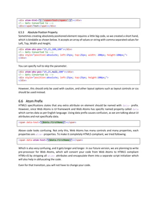 6 ATOM CONTROL
Control is a class (with respect to OOPs) containing set of methods and event handlers to modify behavior
of attached HTML Element. We have created set of controls that gives you ability to perform certain
standard operations such as list, docking and view stack. View stack can be thought of Tab Control, you
can customize look and feel of controls to make them look like any way you want.
Atom Control also applies set of default styles, and provides ability to customize style for all controls as
well as just one control.
6.1 Initialize Atom Control
First attribute of element must be atom-type if you want to initialize it as a control. Controls define
special properties that are now available with the element. And you can set them as follow.
As shown in the example below, we have associated AtomControl with div and now it can perform data
binding as we need.
<!-- Model (Data) -->
<script type="text/javascript">
({
model: {
firstName: 'Peter',
lastName: 'Parker'
},
fullName: function (fName, lName) {
return fName + ' ' + lName;
}
})
</script>
<!-- View (User Interface) -->
<div
atom-dock="Fill"
atom-type="AtomControl"
atom-data="{$scope.model}"
>
<div atom-text="{$data.firstName}"></div>
<div atom-text="{$data.firstName + ' ' + $data.lastName}"></div>
<div atom-text="{$scope.fullName($data.firstName,$data.lastName)}"></div>
</div>
6.2 Control Name
To resolve id issue, and to name controls independently in different scope, Web Atoms stores instances
of controls in current scope with atom-name value specified. Id in HTML has to be unique, but scope
control names have to be unique only in one scope. You can have same name in different scopes. Check
out localScope example for more details.
With $scope.controlName.propertyName, you can access other sibling control properties in same
scope. You can access them from other scope such as parent, localScope or appScope as well.
 