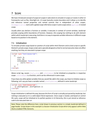 6.3 Inherited Data Property
AtomControl has a property called data, and it can hold any object/value in it. And it refreshes all other
controls that are bound to this data property. If data property is not set then it is inherited in DOM from
the parent, and so on. You can set data property in code and in markup. By default, AtomItemsControl
will create new AtomControl and set the data property corresponding to the index in items array. Thus
data in child element of an AtomItemsControl will be different from the data of AtomItemsControl itself.
6.4 Owner Property
Child elements of AtomControl can access other properties of control by using $owner.property.
Usually all properties are only accessed through $owner.property syntax, but to make it easy, we have
defined shortcuts for $owner.data as $data, $owner.scope as $scope and $owner.appScope as
$appScope.
6.5 Binding Html Attributes
To bind any attribute on any element, you can simply use binding expression with prefix atom- that will
set corresponding attribute on the element. Different types of binding (One Time, One Way and Two
Ways) will be explained in binding chapter.
<a atom-href="{$data.Url}"
atom-target="{$data.Target}">
<img atom-src="{$data.ImageUrl}" />
</a>
Property Inference first checks if any get_/set_ method exists on AtomControl or not, otherwise it
simply sets the attribute. However, both elements a and img do not have AtomControl associated with
it, so they will simply have attributes set. First preference is given to AtomControl properties.
6.5.1 Text Attribute
To set, internal Text (innerText or textContent or jQuery’s $(e).text(‘text’)) of JavaScript, you
can set atom-text property. This sets text for current element.
<span atom-text="{ 'Test' }"></span>
<!-- Gets Converted to -->
<span>Text</span>
And by doing this, atom-text is now bindable, so you can combine any expression in curly braces or
square braces and bind the text of current element.
6.5.2 Is Enabled Attribute
To enable or disable any element based on a Boolean condition you can use atom-is-enabled attribute
on any element for binding as shown below.
 