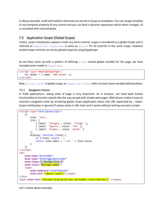 You will find that earlier example was smaller in this case, however you have choice of using class attribute
the way you want to use it.
6.5.5 Style Attribute
Writing long style becomes difficult to analyze and maintain, although styles must be managed mostly by
css, but when style comes from database or any user data, than you cannot create css class.
<div
style-color="#FF00FF"
style-background-color="{ $scope.itemSelected ? 'blue' : 'white' }"
style-width="{ $data.Width + 'px' }">
</div>
You can apply any valid style attribute on any element, and you can also perform binding on style
attributes individually. This makes code more readable and you have various options to customize them.
6.5.6 Html Attribute
Use of atom-html should be avoided as long as possible, it is only available for extensibility. This property
does not use any Web Atoms functionality and you should use Templates to create your designs.
We recommend using template mechanism instead of atom-html property, however in sometimes it may
be helpful to know that you can set innerHTML by using atom-html property. You must know that
atom-html does not initialize any binding within itself, it is a pure HTML replacement. If you want binding
to work correctly, then you must use corresponding templates.
<div atom-html="{ '<span>Text</span>' }"></div>
<!-- Gets Converted to -->
<div><span>Text</span></div>
6.5.7 Absolute Position Attribute
Sometimes creating absolutely positioned element requires a little big code, so we created a short hand,
which is bindable as shown below. It accepts an array of values or string with comma separated values for
Left, Top, Width and Height;
<div atom-abs-pos="25,25,200,100"></div>
<!-- Gets Converted to -->
<div style="position:absolute; left:25px; top:25px; width: 200px; height:100px;">
</div>
You can specify null to skip the parameter.
<div atom-abs-pos="25,25,null,100"></div>
<!-- Gets Converted to -->
<div style="position:absolute; left:25px; top:25px; height:100px;">
</div>
However, this should only be used with caution, and other layout options such as layout controls or css
should be used instead.
 
