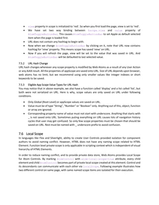 6.6 Atom Prefix
HTML5 specifications states that any extra attribute on element should be named with data- prefix.
However, since Web Atoms is UI framework and Web Atoms has specific named property called data
which carries data as per English language. Using data prefix causes confusion, as we are talking about UI
attributes and not specifically data.
<span data-text="{$data.FirstName}"></span>
Above code looks confusing. Not only this, Web Atoms has many controls and many properties, each
properties are atom- properties. To make it completely HTML5 compliant, we tried following.
<span data-atom-text="{$data.FirstName}"></span>
Which is also very confusing, and it gets longer and longer. In our future version, we are planning to write
pre-processor for Web Atoms, which will convert your code from Web Atoms to HTML5 compliant
HTML+JS by stripping all atom- attributes and encapsulate them into a separate script initializer which
will also help in obfuscating the code.
Even for that transition, you will not have to change your code.
 
