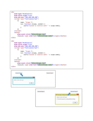 7 SCOPE
We have introduced concept of scope (UI scope) in web atoms to emulate UI scope as it exists in other UI
frameworks such as flex, Silverlight etc. UI scope basically creates boundary and it allows us to identify
and reference named properties and named controls that is independent of other scopes.
AtomApplication starts with a global scope referred as scope in same scope and as appScope in nested
scope.
Usually when you declare a function or variable, it executes in context of current window, JavaScript
provides scoping within boundaries of function. However, this scoping has nothing to do with element
within which JavaScript is executing. And there is no way to separate variable references in different scope
based on its position in the element.
7.1 Initialization
As we have come up with a pattern of defining model named global variable for the page, we have
included same model in $appScope.
<script type='text/javascript'>
var model = { name: 'Web Atoms' };
</script>
Now, $scope.model in global scope, or $appScope.model refers to exact same variable defined above.
If you have any other global variables that you would like add in the scope, you have to initialize scope as
following. Let’s say you have a variable named jConfigValues, defined in some JavaScript.
<script type='text/javascript'>
({ jConfigValues: jConfigValues })
</script>
To emulate private scope based on position of script within Html Element and to bind script to specific
Element's private scope, Scope scripts were specially designed so that its normal execution does not affect
anything, but they are executed in proper scope.
<script type="text/javascript">
({
start: 0,
size: 20,
infoCommand: function () {
alert('Done');
}
})
</script>
Above script tag, causes start, size and infoCommand to be initialized as properties in respective
scope. infoCommand is a function, and it can be referenced in same scope.
 
