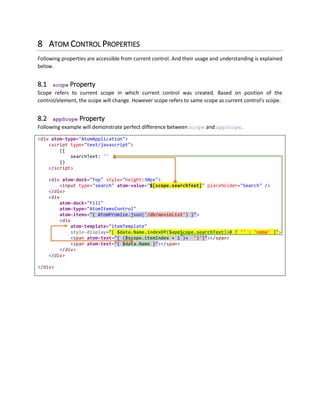 Note: Please note the difference here, script shown in previous section is a simple JavaScript defined in
page header. Script shown in this example is a Session Initialization Script which only appears within Web
Atoms enabled HTML Elements.
Scope initialization is defined this way, because this form of script is actually just parsed by JavaScript, but
nothing is executed as it is a valid object literal expression. Since scope is nested, and based on control
life cycle, scope will be initialized at its perfect position in UI Hierarchy, this is just stored as reference
code to be executed later on.
Scope initialization script nodes are removed from Document while parsing further children. For safety,
any JavaScript other than Scope Initialization must only be kept in Document's Head Section.
7.2 Scope (Current Scope)
Term $scope is referred as current scope of the control. Since scope is managed by Web Atoms
Framework, you can always climb up the hierarchy through $scope.parent etc.
7.3 Scope Control Name
By setting id attribute, HTML element is accessible easily. But when we are dealing with multi item
controls such as List, Grid etc., referencing items could be very difficult. Scope helps us in referencing
different items in same scope very easily by setting atom-name attribute of the AtomControl. Once you
apply atom-name attribute, you can easily refer properties of controls by calling
$scope.controlName.propertyName pattern. In binding expression, property names are
automatically resolved so you do not have to use Atom.get or Atom.set methods.
7.4 Scope Template Name
Just like Scope Control Name, you can apply atom-template-name attribute to any HTML element and
that element is removed from DOM and referenced for resolving templates at runtime.
Templates are usually HTML elements with extra attributes, which are used by Web Atoms Template
System. Apart from inline templates, scope templates gives you advantage of changing templates at
runtime.
Once atom-template-name attribute is applied to any element, element is then removed from the DOM
and stored as template in scope. You can bind any template of any control to $scope.templateName
as shown below. In the following example, $scope[$scope.view] determines the template to be used
at runtime. Toggle button bar changes the selected template name, that causes atom-item-template
to be set to new value and all items are now rendered with new template. Scope Template can contain
any atom controls as well, just like inline templates.
 