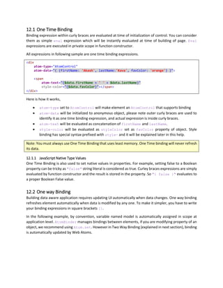 As you can see, alertMe is a function reference in current $scope. You can also reference any function
defined anywhere in JavaScript Context, however in that case, that function reference is a global reference
and which can lead to same name conflicts. We recommend using everything in the form of scope
member, so that when you combine or reuse code, your code will have least naming conflicts.
10.5 Object Literal
Object Literal action set can contain set of properties that will be modified to new set of values provided.
This is little complicated to understand, as this is a very special way of executing instructions in Web
Atoms. Mostly, this is used as way of toggling some values of properties.
First let us consider, function reference sample of increasing a counter stored in scope.
<script type="text/javascript">
({
counter: 1,
incrementCounter: function (scope, sender) {
var v = Atom.get(scope, "counter");
Atom.set(scope, "counter", v + 1);
}
})
</script>
<span
atom-text="[$scope.counter]"></span>
<button
atom-event-click="{$scope.incrementCounter}" ></button>
As you can see, we have to write lots of code for just toggling some value, which requires calling Atom.set
and Atom.get methods which refreshes corresponding bindings. But to make things easier, we can use
object literal syntax to specify what values we want to merge and where.
<script type="text/javascript">
({
counter: 1
})
</script>
<span
atom-text="[$scope.counter]"></span>
<button
atom-event-click="[ { scope: { counter: $scope.counter + 1 } } ]" ></button>
In this example, outer curly braces specifies that it is a one way binding, and inner curly braces specifies it
is an object literal syntax. We have object literal with property scope, which designates that we have to
merge values inside scope in the scope of current atom control.
1. $scope.counter is 1 when page starts.
2. Span displays 1 as the text.
3. Contents of atom-event-click is { scope: { counter: 2 } }
4. When we click the button, ActionSet { scope: { counter: 2 } } gets evaluated, and
value of counter in scope changes to 2.
5. Now $scope.counter is 2
 