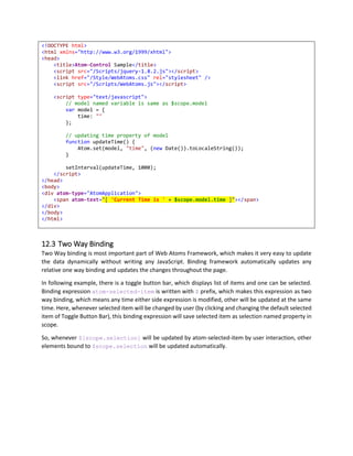 6. So the span displays 2 as the text.
7. And contents of atom-event-click gets updated to { scope: { counter: 3 } }
8. If you click button again, counter increases to next value.
Object Literal syntax can be used to change properties in scope, appScope and data of any control. Also
note that, we can change multiple values in single object literal syntax.
Here is another example,
<script type="text/javascript">
({
showDetails: false
})
</script>
<button
atom-event-click="[{ scope: { showDetails: !$scope.showDetails } }]"
atom-text="[$scope.showDetails ? 'Hide' : 'Show']"></button>
<div style-display="[$scope.showDetails ? 'block' : 'none']">
</div>
We are simply changing showDetails value in scope, at the same time, button’s text also toggles
between Hide and Show and corresponding div also hides or shows as its display css changes.
 