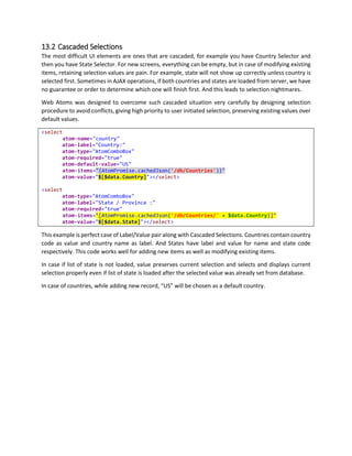 12.1 One Time Binding
Binding expression within curly braces are evaluated at time of initialization of control. You can consider
them as simple eval expression which will be instantly evaluated at time of building of page. Eval
expressions are executed in private scope in function constructor.
All expressions in following sample are one time binding expressions.
<div
atom-type="AtomControl"
atom-data="{ {firstName: 'Akash', lastName:'Kava', favColor: 'orange'} }">
<span
atom-text="{$data.firstName + ' ' + $data.lastName}"
style-color="{$data.favColor}"></span>
</div>
Here is how it works,
 atom-type set to AtomControl will make element an AtomControl that supports binding
 atom-data will be initialized to anonymous object, please note outer curly braces are used to
identify it as one time binding expression, and actual expression is inside curly braces.
 atom-text will be evaluated as concatenation of firstName and lastName.
 style-color will be evaluated as styleColor set as favColor property of object. Style
binding has special syntax prefixed with style- and it will be explained later in this help.
Note: You must always use One Time Binding that uses least memory. One Time binding will never refresh
its data.
12.1.1 JavaScript Native Type Values
One Time Binding is also used to set native values in properties. For example, setting false to a Boolean
property can be tricky as "false" string literal is considered as true. Curley braces expressions are simply
evaluated by function constructor and the result is stored in the property. So "{ false }" evaluates to
a proper Boolean False value.
12.2 One way Binding
Building data aware application requires updating UI automatically when data changes. One way binding
refreshes element automatically when data is modified by any one. To make it simpler, you have to write
your binding expressions in square brackets [].
In the following example, by convention, variable named model is automatically assigned in scope at
application level. AtomBinder manages bindings between elements, if you are modifying property of an
object, we recommend using Atom.set. However in Two Way Binding (explained in next section), binding
is automatically updated by Web Atoms.
 