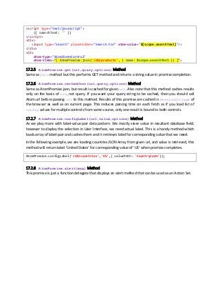 <script type="text/javascript">
({ searchText: '' })
</script>
<div>
<input type="search" placeholder="Search For" atom-value="$[scope.searchText]"/>
</div>
<div
atom-type="AtomItemsControl"
atom-items="[ AtomPromise.json('/db/products', { name: $scope.searchText }) ]">
17.2.5 AtomPromise.get(url,query,options) Method
Same as json method but this performs GET method and returns a string value in promise completion.
17.2.6 AtomPromise.cachedJson(url,query,options) Method
Same as AtomPromise.json, but result is cached for given url. Also note that this method caches results
only on the basis of url, not query. If you want your query string to be cached, then you should call
Atom.url before passing url to this method. Results of this promise are cached in sessionStorage of
the browser as well as on current page. This reduces parsing time on each fetch as if you load list of
config values for multiple controls from same source, only one result is bound to both controls.
17.2.7 AtomPromise.configLabel(url,value,options) Method
As we play more with label-value pair data pattern. We mostly store value in resultant database field,
however to display the selection in User Interface, we need actual label. This is a handy method which
loads array of label-pair and caches them and it retrieves label for corresponding value that we need.
In the following example, we are loading countries JSON Array from given url, and value is retrieved, this
method will return label ‘United States’ for corresponding value of ‘US’ when promise completes.
AtomPromise.configLabel('/db/countries','US',{ valuePath: 'CountryCode'});
17.2.8 AtomPromise.alert(msg) Method
This promise is just a function delegate that displays an alert method that can be used as an Action Set.
 