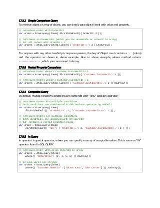 17.3.2 Simple Comparison Query
To retrieve object or array of object, you can simply pass object literal with value and property.
// retreives order with OrderID 2
var order = Atom.query(items).firstOrDefault({ OrderID: 2 });
// retrieves an Enumerator (which you can enumerate or convert to array)
// for all orders with OrderID > 2
var orders = Atom.query(items).where({ 'OrderID:>=': 2 }).toArray();
To compare with any other JavaScript compare operator, the key of Object must contain a ‘:’ (colon)
and the operator as shown in above example. Also in above example, where method returns
AtomEnumerator, which you can convert to Array.
17.3.3 Nested Property Comparison
// retreives Order whose's Customer.CustomerID is 3
var order = Atom.query(items).firstOrDefault({ 'Customer.CustomerID': 3 });
// retreives Orders whose's Customer.CustomerID > 2
var orders = Atom.query(items).where({ 'Customer.CustomerID:>=': 2 }).toArray();
17.3.4 Composite Query
By default, multiple property conditions are combined with “AND” Boolean operator.
// retrieves Orders for multiple conditions
// both conditions are combined with AND boolean operator by default
var order = Atom.query(items)
.firstOrDefault({ 'OrderID:>=': 2, 'Customer.CustomerID:>=': 2 });
// retrieves Orders for multiple conditions
// both conditions are combined with OR operator
// $or contains a nested condition block
var order = Atom.query(items)
.firstOrDefault({ '$or': { 'OrderID:>=': 2, 'Customer.CustomerID:>=': 2 } });
17.3.5 In Query
In operator is special operator, where you can specify an array of acceptable values. This is same as “IN”
operator found in SQL QUERY.
// retrieves Order with given OrderIDs in array
var orders = Atom.query(items)
.where({ 'OrderID:in': [2, 3, 5, 6] }).toArray();
// in also works for strings
var orders = Atom.query(items)
.where({ 'Customer.Name:in': ['Akash Kava','John Carter'] }).toArray();
 