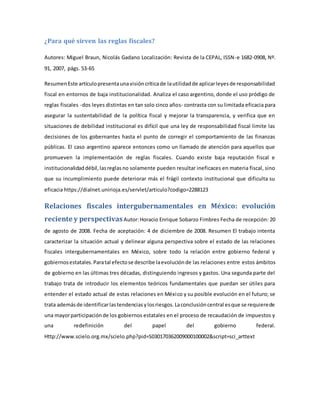 ¿Para qué sirven las reglas fiscales?
Autores: Miguel Braun, Nicolás Gadano Localización: Revista de la CEPAL, ISSN-e 1682-0908, Nº.
91, 2007, págs. 53-65
ResumenEste artículopresentaunavisióncríticade lautilidadde aplicarleyesde responsabilidad
fiscal en entornos de baja institucionalidad. Analiza el caso argentino, donde el uso pródigo de
reglas fiscales -dos leyes distintas en tan solo cinco años- contrasta con su limitada eficacia para
asegurar la sustentabilidad de la política fiscal y mejorar la transparencia, y verifica que en
situaciones de debilidad institucional es difícil que una ley de responsabilidad fiscal limite las
decisiones de los gobernantes hasta el punto de corregir el comportamiento de las finanzas
públicas. El caso argentino aparece entonces como un llamado de atención para aquellos que
promueven la implementación de reglas fiscales. Cuando existe baja reputación fiscal e
institucionalidaddébil,lasreglasno solamente pueden resultar ineficaces en materia fiscal, sino
que su incumplimiento puede deteriorar más el frágil contexto institucional que dificulta su
eficacia https://dialnet.unirioja.es/servlet/articulo?codigo=2288123
Relaciones fiscales intergubernamentales en México: evolución
reciente y perspectivasAutor:Horacio Enrique Sobarzo Fimbres Fecha de recepción: 20
de agosto de 2008. Fecha de aceptación: 4 de diciembre de 2008. Resumen El trabajo intenta
caracterizar la situación actual y delinear alguna perspectiva sobre el estado de las relaciones
fiscales intergubernamentales en México, sobre todo la relación entre gobierno federal y
gobiernosestatales.Paratal efectose describe laevoluciónde las relaciones entre estos ámbitos
de gobierno en las últimas tres décadas, distinguiendo ingresos y gastos. Una segunda parte del
trabajo trata de introducir los elementos teóricos fundamentales que puedan ser útiles para
entender el estado actual de estas relaciones en México y su posible evolución en el futuro; se
trata ademásde identificarlastendenciasylosriesgos.Laconclusióncentral esque se requierede
una mayorparticipaciónde los gobiernos estatales en el proceso de recaudación de impuestos y
una redefinición del papel del gobierno federal.
Http://www.scielo.org.mx/scielo.php?pid=S030170362009000100002&script=sci_arttext
 