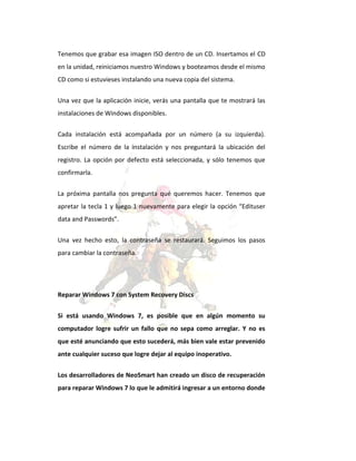 Tenemos que grabar esa imagen ISO dentro de un CD. Insertamos el CD
en la unidad, reiniciamos nuestro Windows y booteamos desde el mismo
CD como si estuvieses instalando una nueva copia del sistema.
Una vez que la aplicación inicie, verás una pantalla que te mostrará las
instalaciones de Windows disponibles.
Cada instalación está acompañada por un número (a su izquierda).
Escribe el número de la instalación y nos preguntará la ubicación del
registro. La opción por defecto está seleccionada, y sólo tenemos que
confirmarla.
La próxima pantalla nos pregunta qué queremos hacer. Tenemos que
apretar la tecla 1 y luego 1 nuevamente para elegir la opción “Edituser
data and Passwords”.
Una vez hecho esto, la contraseña se restaurará. Seguimos los pasos
para cambiar la contraseña.

Reparar Windows 7 con System Recovery Discs
Si está usando Windows 7, es posible que en algún momento su
computador logre sufrir un fallo que no sepa como arreglar. Y no es
que esté anunciando que esto sucederá, más bien vale estar prevenido
ante cualquier suceso que logre dejar al equipo inoperativo.
Los desarrolladores de NeoSmart han creado un disco de recuperación
para reparar Windows 7 lo que le admitirá ingresar a un entorno donde

 