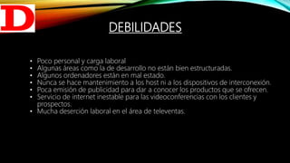 DEBILIDADES
• Poco personal y carga laboral
• Algunas áreas como la de desarrollo no están bien estructuradas.
• Algunos ordenadores están en mal estado.
• Nunca se hace mantenimiento a los host ni a los dispositivos de interconexión.
• Poca emisión de publicidad para dar a conocer los productos que se ofrecen.
• Servicio de internet inestable para las videoconferencias con los clientes y
prospectos.
• Mucha deserción laboral en el área de televentas.
 