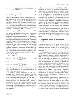 SucessRate ¼
1 if CostFcn Pbestiter
i
À Á
CostFcn PbestiterÀ1
i
À Á
0 Otherwise

ð9Þ
PSucc ¼
Pn
i¼1 SucessRate i; tð Þ
n
ð10Þ
where n is the number of particles. Now the value of PSucc
can vary within an interval of [0, 1]. It is transparent that
while PSucc is high for a particle, Pbest for that particle is
far from the optimum point of cost function and vice versa.
Therefore, the inertia weight should be correlated with
PSucc. Because of frequent use of linear form for presenting
the inertia weight, we formulate the function of the inertia
weight as a linear function of PSucc as follows:
w iterð Þ ¼ wmax À wminð ÞPsucc þ wmin ð11Þ
The range of the inertia weight [wmin, wmax] is selected to
be [0.2, 0.9]. In order to control the trade-off between
exploitation and exploration properties of PSO algorithm at
the beginning of the optimization process, a large value for
the cognitive weight and a small value for the social weight
should be chosen. Therefore, the exploration property of
PSO is enhanced. In contrast, close to ending stages of PSO
algorithm, a small cognitive weight and a large social
weight should be assigned in such a way to improve the
algorithm convergence to the global optimum point [39].
Therefore, it is necessary to change the cognitive weight
and social weight during the optimization process adap-
tively. To this end, the following formula for APSO is
utilized [32, 33, 38]:
If C1
ﬁnal
 C1
initial
,
C1 ¼ Cfinal
1 À Cinitial
1
À Á iter
itermax
 
þ Cinitial
1 ð12Þ
If C2
ﬁnal
[ C2
initial
,
C2 ¼ Cfinal
2 À Cinitial
2
À Á iter
itermax
 
þ Cinitial
2 ð13Þ
where the superscripts ‘‘initial’’ and ‘‘ﬁnal’’ indicate the
initial and ﬁnal values of the cognition weight and the
social weight factor, respectively.
To proof the superior performance of APSO, it is
compared with a standard PSO in optimizing three com-
mon static benchmark test functions. Finally, APSO is used
to solve the model selection problem in SVM. The test
functions are used to investigate the convergence speed and
solution quality of PSO and APSO. Table 2 provides a
detailed description of these functions. All the test func-
tions are a minimization problem. The ﬁrst function
(Rosenbrock) is a unimodal function while the rest of the
functions (Rastrigin and Ackly) are multimodal optimiza-
tion problems.
The termination criterion of both PSO and APSO is
determined by reaching the maximum iteration number.
In this study, the maximum number of iterations and the
number of particles for both algorithms are selected to be
50 and 30, respectively. The dimension of the search
space (D) is 30. For all test function, xÃ
is the best
solution of test function and fðxÃ
Þ represents the best
achievable ﬁtness for that functions. Figure 1 shows the
comparison results of PSO and APSO based on the ﬁnal
accuracy and the convergence speed over 100 iterations.
These results demonstrate that APSO has a considerable
higher performance in both unimodal and multimodal
optimization problems.
In solving model selection problem of SVM, APSO is
used to optimize the proposed cost function; after the
maximum number of iteration reached, global best particle
represents an optimal solution consisting of the best regu-
lation parameter and the best kernel parameter for SVM
model.
3.3 Proposed cost function for model selection
problem
A successful selection of SVM model is based on two
important parameters affecting both generalization perfor-
mance and model size of SVM. As we discussed earlier,
those two parameters are regularization and kernel
parameters.
In non-separable problems, noisy training data will
introduce slack variables to measure their violation of the
margin. Therefore, a penalty factor C is considered in
SVM formulation to control the amount of margin vio-
lation. In other words, the penalty factor C is deﬁned to
determine the trade-off between minimizing empirical
error and structural risk error and also to guarantee the
accuracy of classiﬁer outcome in the presence of noisy
training data. Selecting a large value for C causes the
margin to be hard, and the cost of violation becomes too
high, so the separating model surface over-ﬁts the training
data. In contrast, choosing a small value for C allows the
margin to be soft, which results in under-ﬁtting separating
model surface. In both cases, the generalization perfor-
mance of classiﬁer is unsatisfactory, so it makes the SVM
model useless [40].
Kernel parameter(s) are implicitly characterizing the
geometric structure of data in high-dimensional space
named feature space. In feature space, the data become
linearly separable in such a way that the maximal margin
of separation between two classes is achieved. The
selection of kernel parameter(s) will change the shape of
the separating surface in input space. Selecting improp-
erly large or small value for the kernel parameter results
Neural Comput  Applic
123
 