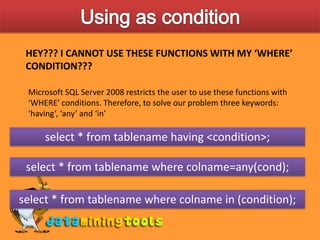 Using as conditionHEY??? I CANNOT USE THESE FUNCTIONS WITH MY ‘WHERE’ CONDITION???Microsoft SQL Server 2008 restricts the user to use these functions with ‘WHERE’ conditions. Therefore, to solve our problem three keywords: ‘having’, ‘any’ and ‘in’select * from tablename having &lt;condition&gt;;select * from tablename where colname=any(cond);select * from tablename where colname in (condition);