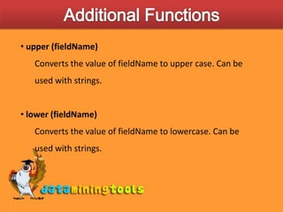 Additional Functions upper (fieldName)Converts the value of fieldName to upper case. Can be used with strings. lower (fieldName)Converts the value of fieldName to lowercase. Can be used with strings.