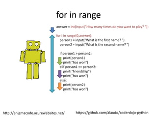 https://github.com/alaudo/coderdojo-pythonhttp://enigmacode.azurewebsites.net/
for in range
answer = int(input("How many times do you want to play? "))
for i in range(0,answer):
person1 = input("What is the first name? ")
person2 = input("What is the second name? ")
if person1 > person2:
print(person1)
print("has won")
elif person1 == person2:
print("friendship")
print("has won")
else:
print(person2)
print("has won")
 