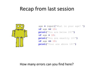 Recap from last session
age = input("What is your age? ")
if age =< 10:
print("You are below 10!")
if age = 10:
print("You are exactly 10!")
if age => 10:
print("Your are above 10!")
How many errors can you find here?
 