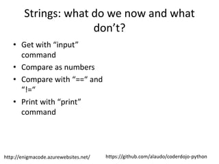 https://github.com/alaudo/coderdojo-pythonhttp://enigmacode.azurewebsites.net/
Strings: what do we now and what
don’t?
• Get with “input”
command
• Compare as numbers
• Compare with “==“ and
“!=“
• Print with “print”
command
 