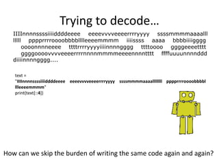 Trying to decode…
How can we skip the burden of writing the same code again and again?
IIIInnnnssssiiiiddddeeee eeeevvvveeeerrrryyyy ssssmmmmaaaalll
lllll pppprrrroooobbbblllleeeemmmm iiiissss aaaa bbbbiiiigggg
oooonnnneeee ttttrrrryyyyiiiinnnngggg ttttoooo ggggeeeetttt
ggggoooovvvveeeerrrrnnnnmmmmeeeennnntttt ffffuuuunnnnddd
diiiinnnngggg....
text =
"IIIInnnnssssiiiiddddeeee eeeevvvveeeerrrryyyy ssssmmmmaaaallllllll pppprrrroooobbbbl
llleeeemmmm"
print(text[::4])
 