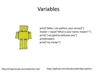 https://github.com/alaudo/coderdojo-pythonhttp://enigmacode.azurewebsites.net/
Variables
print("Hello, I am python, your servant")
master = input("What is your name, master? ")
print("I am glad to welcome you")
print(master)
print("my master")
 