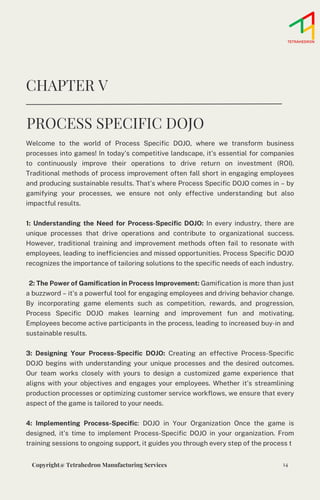 Welcome to the world of Process Specific DOJO, where we transform business
processes into games! In today's competitive landscape, it's essential for companies
to continuously improve their operations to drive return on investment (ROI).
Traditional methods of process improvement often fall short in engaging employees
and producing sustainable results. That's where Process Specific DOJO comes in – by
gamifying your processes, we ensure not only effective understanding but also
impactful results.
1: Understanding the Need for Process-Specific DOJO: In every industry, there are
unique processes that drive operations and contribute to organizational success.
However, traditional training and improvement methods often fail to resonate with
employees, leading to inefficiencies and missed opportunities. Process Specific DOJO
recognizes the importance of tailoring solutions to the specific needs of each industry.
2: The Power of Gamification in Process Improvement: Gamification is more than just
a buzzword – it's a powerful tool for engaging employees and driving behavior change.
By incorporating game elements such as competition, rewards, and progression,
Process Specific DOJO makes learning and improvement fun and motivating.
Employees become active participants in the process, leading to increased buy-in and
sustainable results.
3: Designing Your Process-Specific DOJO: Creating an effective Process-Specific
DOJO begins with understanding your unique processes and the desired outcomes.
Our team works closely with yours to design a customized game experience that
aligns with your objectives and engages your employees. Whether it's streamlining
production processes or optimizing customer service workflows, we ensure that every
aspect of the game is tailored to your needs.
4: Implementing Process-Specific: DOJO in Your Organization Once the game is
designed, it's time to implement Process-Specific DOJO in your organization. From
training sessions to ongoing support, it guides you through every step of the process t
CHAPTER V
PROCESS SPECIFIC DOJO
14
Copyright@ Tetrahedron Manufacturing Services
 