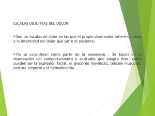 ESCALAS OBJETIVAS DEL DOLOR
Son las escalas de dolor en las que el propio observador infiere un valor
a la intensidad del dolor que sufre el paciente.
No se consideran como parte de la anamnesis . Se basan en la
observación del comportamiento o actitudes que adopta éste, como
pueden ser la expresión facial, el grado de movilidad, tensión muscular,
postura corporal y la hemodinamia
 