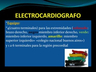 ELECTROCARDIOGRAFO
*Equipo:
*4(cuatro terminales) para las extremidades (colorado:
brazo derecho, negro miembro inferior derecho, verde:
miembro inferior izquierdo, amarillo: miembro
superior izquierdo= «colegio nacional buenos aires»)
y 1 a 6 terminales para la región precordial
 