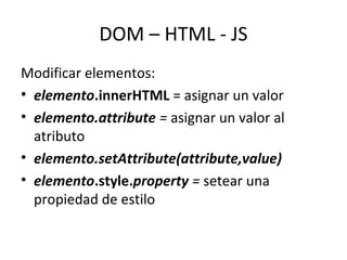 DOM – HTML - JS 
Modificar elementos: 
• elemento.innerHTML = asignar un valor 
• elemento.attribute = asignar un valor al 
atributo 
• elemento.setAttribute(attribute,value) 
• elemento.style.property = setear una 
propiedad de estilo 
 