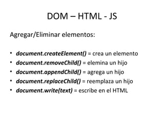 DOM – HTML - JS 
Agregar/Eliminar elementos: 
• document.createElement() = crea un elemento 
• document.removeChild() = elemina un hijo 
• document.appendChild() = agrega un hijo 
• document.replaceChild() = reemplaza un hijo 
• document.write(text) = escribe en el HTML 
 