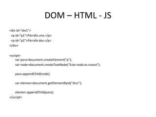 DOM – HTML - JS 
<div id="div1"> 
<p id="p1">Párrafo uno.</p> 
<p id="p2">Párrafo dos.</p> 
</div> 
<script> 
var para=document.createElement("p"); 
var node=document.createTextNode(“Este nodo es nuevo"); 
para.appendChild(node); 
var elemen=document.getElementById("div1"); 
elemen.appendChild(para); 
</script> 
 
