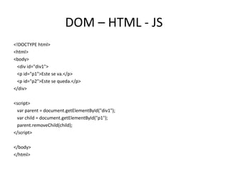 DOM – HTML - JS 
<!DOCTYPE html> 
<html> 
<body> 
<div id="div1"> 
<p id="p1">Este se va.</p> 
<p id="p2">Este se queda.</p> 
</div> 
<script> 
var parent = document.getElementById("div1"); 
var child = document.getElementById("p1"); 
parent.removeChild(child); 
</script> 
</body> 
</html> 
 