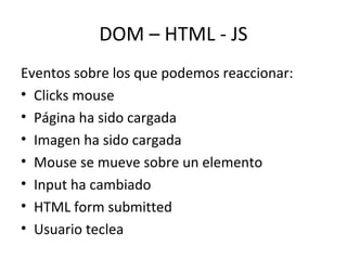 DOM – HTML - JS 
Eventos sobre los que podemos reaccionar: 
• Clicks mouse 
• Página ha sido cargada 
• Imagen ha sido cargada 
• Mouse se mueve sobre un elemento 
• Input ha cambiado 
• HTML form submitted 
• Usuario teclea 
 