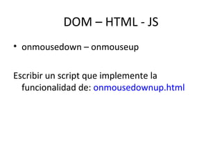 DOM – HTML - JS 
• onmousedown – onmouseup 
Escribir un script que implemente la 
funcionalidad de: onmousedownup.html 
