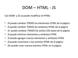 DOM – HTML - JS 
Con DOM y JS se puede modificar el HTML: 
• JS puede cambiar TODOS los elementos HTML de la página 
• JS puede cambiar TODOS los atributos HTML de la página 
• JS puede cambiar TODOS los estilos CSS styles de la página 
• JS puede eliminar elementos y atributos HTML 
• JS puede agregar nuevos elementos y atributos HTML 
• JS puede reaccionar a los eventos HTML de la página 
• JSc puede crear nuevos eventos HTML en la página 
 