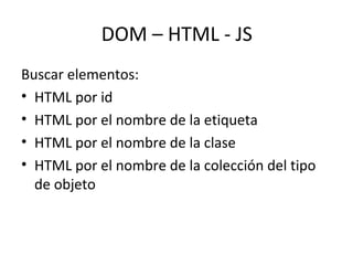 DOM – HTML - JS 
Buscar elementos: 
• HTML por id 
• HTML por el nombre de la etiqueta 
• HTML por el nombre de la clase 
• HTML por el nombre de la colección del tipo 
de objeto 
 