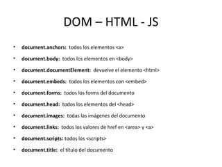 DOM – HTML - JS 
• document.anchors: todos los elementos <a> 
• document.body: todos los elementos en <body> 
• document.documentElement: devuelve el elemento <html> 
• document.embeds: todos los elementos con <embed> 
• document.forms: todos los forms del documento 
• document.head: todos los elementos del <head> 
• document.images: todas las imágenes del documento 
• document.links: todos los valores de href en <area> y <a> 
• document.scripts: todos los <scripts> 
• document.title: el título del documento 
 