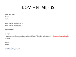DOM – HTML - JS 
<!DOCTYPE html> 
<html> 
<body> 
<img src="pic_htmltree.gif"> 
<img src="pic_navigate.gif"> 
<p id="demo"> 
<script> 
document.getElementById("demo").innerHTML = “Cantidad de imágenes: " + document.images.length; 
</script> 
</body> 
</html> 
Cantidad de imágenes: 2 
 