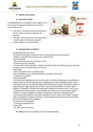 JUBILEO DE SANTO DOMINGO DE GUZMÁN
6
Respira, siente, piensa
Soy zorro, soy tigre
La realidad puede ser vista desde muchos ángulos, como
en el cuento. Prueba para identificarte con los dos
animales del cuento.
Eres el zorro. Mutilado, incapaz de valerte por ti
mismo. ¿Cómo te sientes al depender de
alguien?
Eres tigre… Con fuerza, pero con compasión por
el zorro. ¿Sientes lo mismo por alguien?
¿Qué te sugiere el comentario final?
Palabra de Dios: Lc 10,25-37
Parábola del buen samaritano
Un maestro de la ley fue a hablar con Jesús, y para ponerle a prueba le preguntó:
–Maestro, ¿qué debo hacer para alcanzar la vida eterna?
Jesús le contestó:
–¿Qué está escrito en la ley? ¿Qué lees en ella?
El maestro de la ley respondió:
–‘Ama al Señor tu Dios con todo tu corazón, con toda tu alma, con todas tus fuerzas y con toda
tu mente; y ama a tu prójimo como a ti mismo.’
Jesús le dijo:
–Bien contestado. Haz eso y tendrás la vida.
Pero el maestro de la ley, queriendo justificar su pregunta, dijo a Jesús:
–¿Y quién es mi prójimo?
Jesús le respondió:
–Un hombre que bajaba por el camino de Jerusalén a Jericó fue asaltado por unos bandidos. Le
quitaron hasta la ropa que llevaba puesta, le golpearon y se fueron dejándolo medio muerto.
Casualmente pasó un sacerdote por aquel mismo camino, pero al ver al herido dio un rodeo y
siguió adelante. Luego pasó por allí un levita, y que al verlo dio también un rodeo y siguió
adelante. Finalmente, un hombre de Samaria que viajaba por el mismo camino, le vio y sintió
compasión de él. Se le acercó, le curó las heridas con aceite y vino, y se las vendó. Luego lo
montó en su propia cabalgadura, lo llevó a una posada y cuidó de él. Al día siguiente, el
samaritano sacó dos denarios, se los dio al posadero y le dijo: ‘Cuida a este hombre. Si gastas
más, te lo pagaré a mi regreso.’ Pues bien, ¿cuál de aquellos tres te parece que fue el prójimo
del hombre asaltado por los bandidos?
El maestro de la ley contestó:
–El que tuvo compasión de él.
Jesús le dijo:
–Ve, pues, y haz tú lo mismo.
Gesto: Presentar los desafíos a través del desing thinking
 