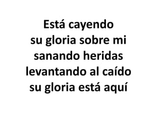 Está cayendo
su gloria sobre mi
sanando heridas
levantando al caído
su gloria está aquí
 