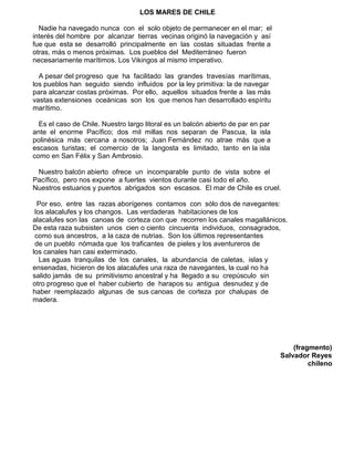 LOS MARES DE CHILE
Nadie ha navegado nunca con el solo objeto de permanecer en el mar; el
interés del hombre por alcanzar tierras vecinas originó la navegación y así
fue que esta se desarrolló principalmente en las costas situadas frente a
otras, más o menos próximas. Los pueblos del Mediterráneo fueron
necesariamente marítimos. Los Vikingos al mismo imperativo.
A pesar del progreso que ha facilitado las grandes travesías marítimas,
los pueblos han seguido siendo influidos por la ley primitiva: la de navegar
para alcanzar costas próximas. Por ello, aquellos situados frente a las más
vastas extensiones oceánicas son los que menos han desarrollado espíritu
marítimo.
Es el caso de Chile. Nuestro largo litoral es un balcón abierto de par en par
ante el enorme Pacífico; dos mil millas nos separan de Pascua, la isla
polinésica más cercana a nosotros; Juan Fernández no atrae más que a
escasos turistas; el comercio de la langosta es limitado, tanto en la isla
como en San Félix y San Ambrosio.
Nuestro balcón abierto ofrece un incomparable punto de vista sobre el
Pacífico, pero nos expone a fuertes vientos durante casi todo el año.
Nuestros estuarios y puertos abrigados son escasos. El mar de Chile es cruel.
Por eso, entre las razas aborígenes contamos con sólo dos de navegantes:
los alacalufes y los changos. Las verdaderas habitaciones de los
alacalufes son las canoas de corteza con que recorren los canales magallánicos.
De esta raza subsisten unos cien o ciento cincuenta individuos, consagrados,
como sus ancestros, a la caza de nutrias. Son los últimos representantes
de un pueblo nómada que los traficantes de pieles y los aventureros de
los canales han casi exterminado.
Las aguas tranquilas de los canales, la abundancia de caletas, islas y
ensenadas, hicieron de los alacalufes una raza de navegantes, la cual no ha
salido jamás de su primitivismo ancestral y ha llegado a su crepúsculo sin
otro progreso que el haber cubierto de harapos su antigua desnudez y de
haber reemplazado algunas de sus canoas de corteza por chalupas de
madera.
(fragmento)
Salvador Reyes
chileno
 