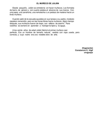 EL MUÑECO DE JULIÁN
Desde pequeño, Julián se entretenía en hacer muñecos. Los formaba
de barro, de género y con cuanto estaba al alcance de sus manos. Con
una papa, una zanahoria, una remolacha o un pedazo de madera hacía un
lindo muñeco.
Cuando salió de la escuela ayudaba en sus tareas a su padre, modesto
zapatero remendón, pero en las horas libres hacía muñecos. Algún tiempo
después, sus muñecos fueron de trapo, con relleno de aserrín. Para
vestirlos se esmeró en aprender a manejar la tijera y la aguja.
A los veinte años de edad Julián fabricó el primer muñeco casi
perfecto. Era un hombre de tamaño natural, vestido con ropa usada, pero
correcta, y cuyo rostro era una notable obra de arte.
(fragmento)
Constancio C. Vigil
uruguayo
 