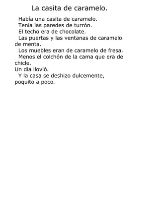 La casita de caramelo.
Había una casita de caramelo.
Tenía las paredes de turrón.
El techo era de chocolate.
Las puertas y las ventanas de caramelo
de menta.
Los muebles eran de caramelo de fresa.
Menos el colchón de la cama que era de
chicle.
Un día llovió.
Y la casa se deshizo dulcemente,
poquito a poco.
 