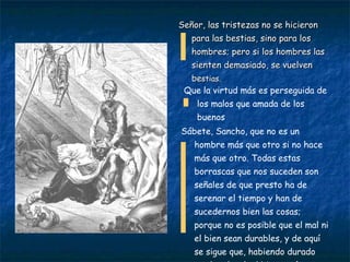 Señor, las tristezas no se hicieron para las bestias, sino para los hombres; pero si los hombres las sienten demasiado, se vuelven be stias. Que la virtud más es perseguida de los malos que amada de los buenos Sábete, Sancho, que no es un hombre más que otro si no hace más que otro. Todas estas borrascas que nos suceden son señales de que presto ha de serenar el tiempo y han de sucedernos bien las cosas; porque no es posible que el mal ni el bien sean durables, y de aquí se sigue que, habiendo durado mucho el mal, el bien está ya cerca. 