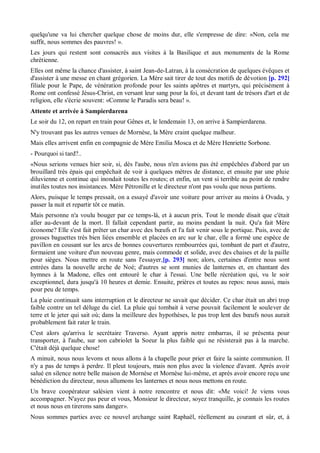 quelqu'une va lui chercher quelque chose de moins dur, elle s'empresse de dire: «Non, cela me
suffit, nous sommes des pauvres! ».
Les jours qui restent sont consacrés aux visites à la Basilique et aux monuments de la Rome
chrétienne.
Elles ont même la chance d'assister, à saint Jean-de-Latran, à la consécration de quelques évêques et
d'assister à une messe en chant grégorien. La Mère sait tirer de tout des motifs de dévotion [p. 292]
filiale pour le Pape, de vénération profonde pour les saints apôtres et martyrs, qui précisément à
Rome ont confessé Jésus-Christ, en versant leur sang pour la foi, et devant tant de trésors d'art et de
religion, elle s'écrie souvent: «Comme le Paradis sera beau! ».
Attente et arrivée à Sampierdarena
Le soir du 12, on repart en train pour Gênes et, le lendemain 13, on arrive à Sampierdarena.
N'y trouvant pas les autres venues de Mornèse, la Mère craint quelque malheur.
Mais elles arrivent enfin en compagnie de Mère Emilia Mosca et de Mère Henriette Sorbone.
- Pourquoi si tard?..
«Nous serions venues hier soir, si, dès l'aube, nous n'en avions pas été empêchées d'abord par un
brouillard très épais qui empêchait de voir à quelques mètres de distance, et ensuite par une pluie
diluvienne et continue qui inondait toutes les routes; et enfin, un vent si terrible au point de rendre
inutiles toutes nos insistances. Mère Pétronille et le directeur n'ont pas voulu que nous partions.
Alors, puisque le temps pressait, on a essayé d'avoir une voiture pour arriver au moins à Ovada, y
passer la nuit et repartir tôt ce matin.
Mais personne n'a voulu bouger par ce temps-là, et à aucun prix. Tout le monde disait que c'était
aller au-devant de la mort. Il fallait cependant partir, au moins pendant la nuit. Qu'a fait Mère
économe? Elle s'est fait prêter un char avec des bœufs et l'a fait venir sous le portique. Puis, avec de
grosses baguettes très bien liées ensemble et placées en arc sur le char, elle a formé une espèce de
pavillon en cousant sur les arcs de bonnes couvertures rembourrées qui, tombant de part et d'autre,
formaient une voiture d'un nouveau genre, mais commode et solide, avec des chaises et de la paille
pour sièges. Nous mettre en route sans l'essayer,[p. 293] non; alors, certaines d'entre nous sont
entrées dans la nouvelle arche de Noé; d'autres se sont munies de lanternes et, en chantant des
hymnes à la Madone, elles ont entouré le char à l'essai. Une belle récréation qui, vu le soir
exceptionnel, dura jusqu'à 10 heures et demie. Ensuite, prières et toutes au repos: nous aussi, mais
pour peu de temps.
La pluie continuait sans interruption et le directeur ne savait que décider. Ce char était un abri trop
faible contre un tel déluge du ciel. La pluie qui tombait à verse pouvait facilement le soulever de
terre et le jeter qui sait où; dans la meilleure des hypothèses, le pas trop lent des bœufs nous aurait
probablement fait rater le train.
C'est alors qu'arriva le secrétaire Traverso. Ayant appris notre embarras, il se présenta pour
transporter, à l'aube, sur son cabriolet la Soeur la plus faible qui ne résisterait pas à la marche.
C'était déjà quelque chose!
A minuit, nous nous levons et nous allons à la chapelle pour prier et faire la sainte communion. Il
n'y a pas de temps à perdre. Il pleut toujours, mais non plus avec la violence d'avant. Après avoir
salué en silence notre belle maison de Mornèse et Mornèse lui-même, et après avoir encore reçu une
bénédiction du directeur, nous allumons les lanternes et nous nous mettons en route.
Un brave coopérateur salésien vient à notre rencontre et nous dit: «Me voici! Je viens vous
accompagner. N'ayez pas peur et vous, Monsieur le directeur, soyez tranquille, je connais les routes
et nous nous en tirerons sans danger».
Nous sommes parties avec ce nouvel archange saint Raphaël, réellement au courant et sûr, et, à
 