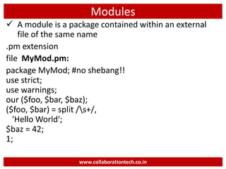 Modules
 A module is a package contained within an external
file of the same name
.pm extension
file MyMod.pm:
package MyMod; #no shebang!!
use strict;
use warnings;
our ($foo, $bar, $baz);
($foo, $bar) = split /s+/,
'Hello World';
$baz = 42;
1;
www.collaborationtech.co.in
 