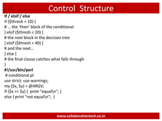 Control Structure
If / elsif / else
if ($thresh < 10) {
# … the ‘then’ block of the conditional
} elsif ($thresh < 20) {
# the next block in the decision tree
} elsif ($thresh < 40) {
# and the next…
} else {
# the final clause catches what falls through
}
#!/usr/bin/perl
# conditional.pl
use strict; use warnings;
my ($x, $y) = @ARGV;
if ($x == $y) { print "equaln"; }
else { print "not equaln"; }
www.collaborationtech.co.in
 