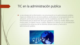 TIC en la administración publica
 La tecnología de la información y la comunicación en la administración pública,
mejora la calidad de los servicios públicos, profundiza en la transparencia en su
actuación, promueve la participación de los ciudadanos, las TIC son una
herramienta para el desarrollo del buen gobierno, todos los niveles deben estar
involucrados, se deben marcar y definir objetivos en relación con la actualización
y orientarse los esfuerzos de los distintos actores dentro y fuera de la
administración pública
 